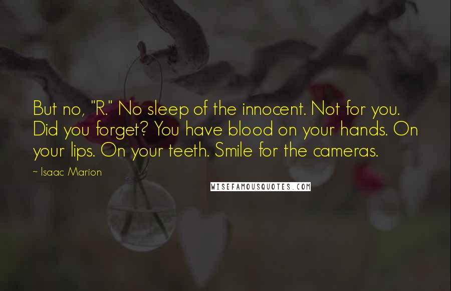 Isaac Marion quotes: But no, "R." No sleep of the innocent. Not for you. Did you forget? You have blood on your hands. On your lips. On your teeth. Smile for the cameras.