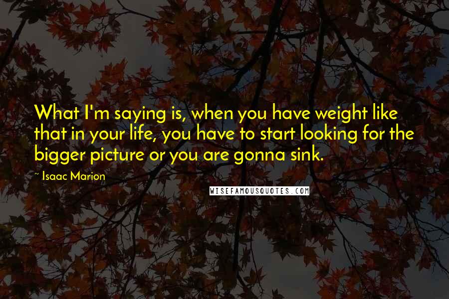 Isaac Marion quotes: What I'm saying is, when you have weight like that in your life, you have to start looking for the bigger picture or you are gonna sink.