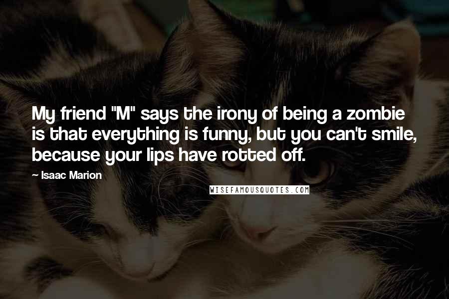 Isaac Marion quotes: My friend "M" says the irony of being a zombie is that everything is funny, but you can't smile, because your lips have rotted off.