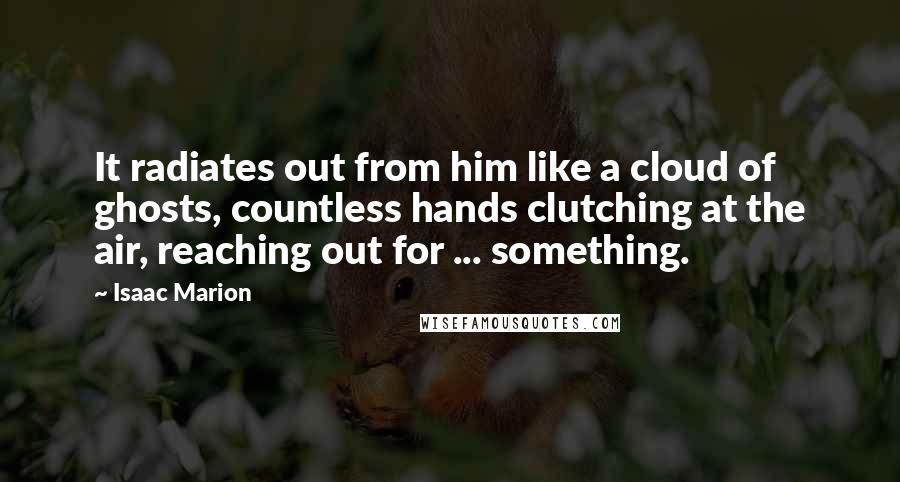 Isaac Marion quotes: It radiates out from him like a cloud of ghosts, countless hands clutching at the air, reaching out for ... something.