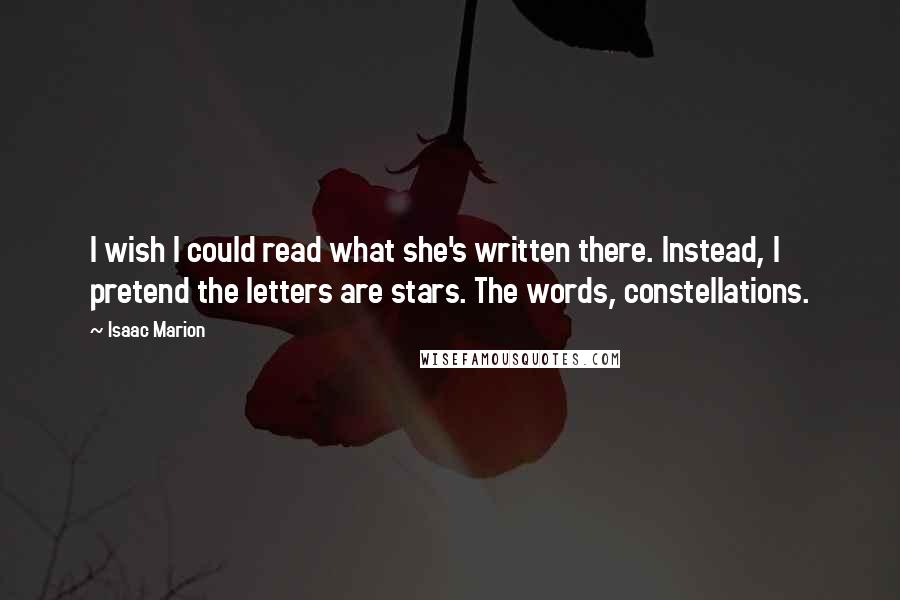 Isaac Marion quotes: I wish I could read what she's written there. Instead, I pretend the letters are stars. The words, constellations.