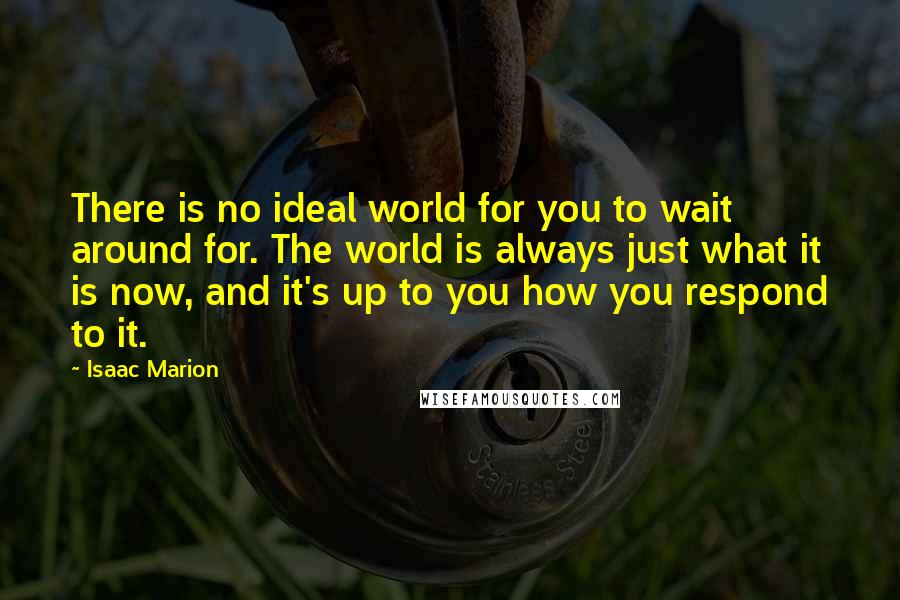 Isaac Marion quotes: There is no ideal world for you to wait around for. The world is always just what it is now, and it's up to you how you respond to it.