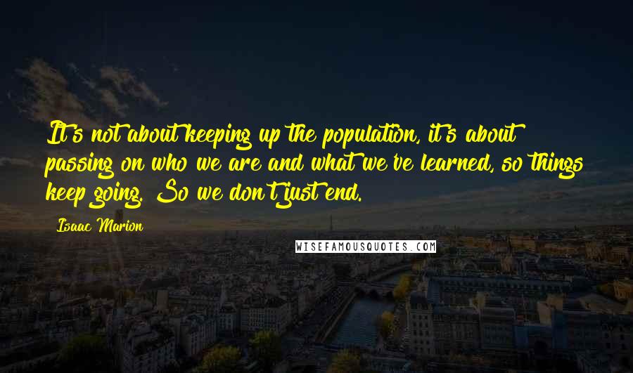 Isaac Marion quotes: It's not about keeping up the population, it's about passing on who we are and what we've learned, so things keep going. So we don't just end.