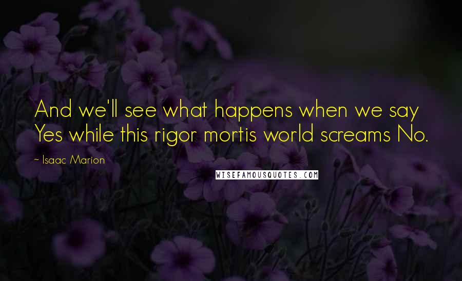 Isaac Marion quotes: And we'll see what happens when we say Yes while this rigor mortis world screams No.