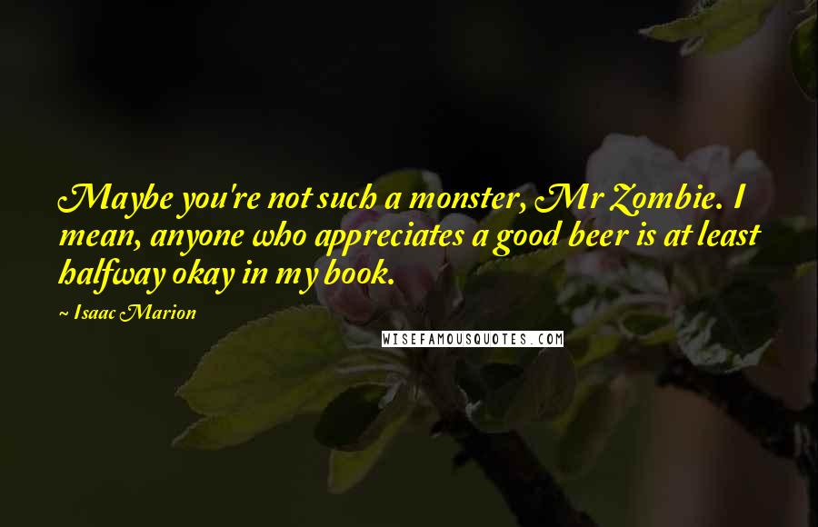 Isaac Marion quotes: Maybe you're not such a monster, Mr Zombie. I mean, anyone who appreciates a good beer is at least halfway okay in my book.