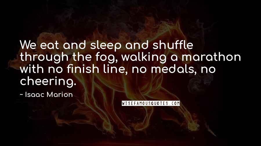 Isaac Marion quotes: We eat and sleep and shuffle through the fog, walking a marathon with no finish line, no medals, no cheering.
