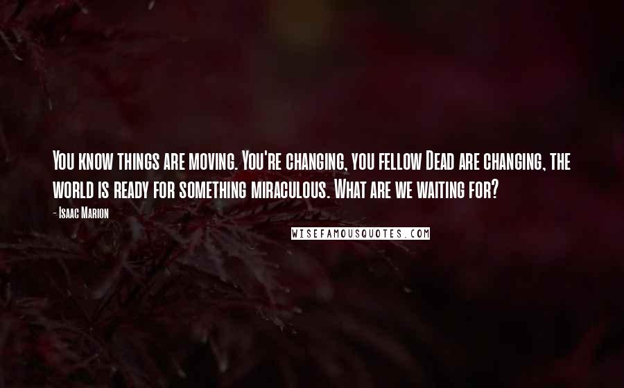 Isaac Marion quotes: You know things are moving. You're changing, you fellow Dead are changing, the world is ready for something miraculous. What are we waiting for?