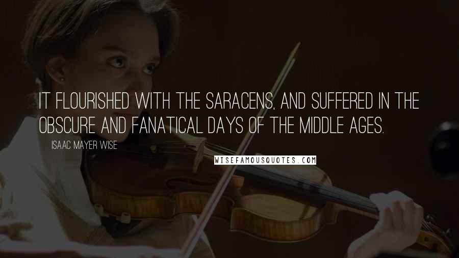 Isaac Mayer Wise quotes: It flourished with the Saracens, and suffered in the obscure and fanatical days of the Middle Ages.
