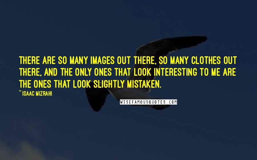 Isaac Mizrahi quotes: There are so many images out there, so many clothes out there, and the only ones that look interesting to me are the ones that look slightly mistaken.