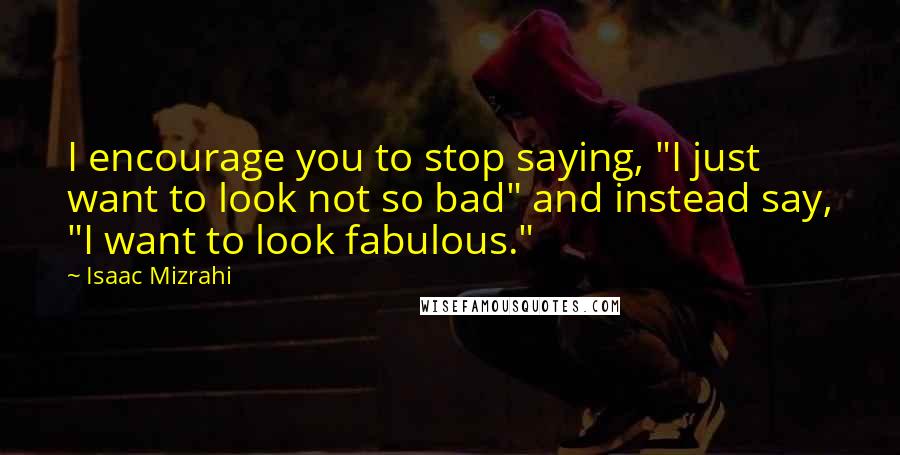 Isaac Mizrahi quotes: I encourage you to stop saying, "I just want to look not so bad" and instead say, "I want to look fabulous."