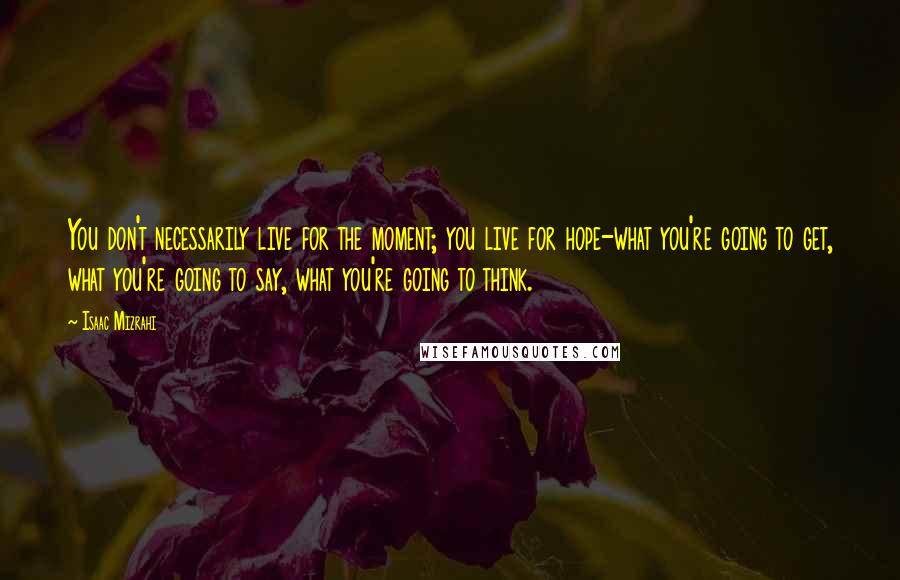 Isaac Mizrahi quotes: You don't necessarily live for the moment; you live for hope-what you're going to get, what you're going to say, what you're going to think.