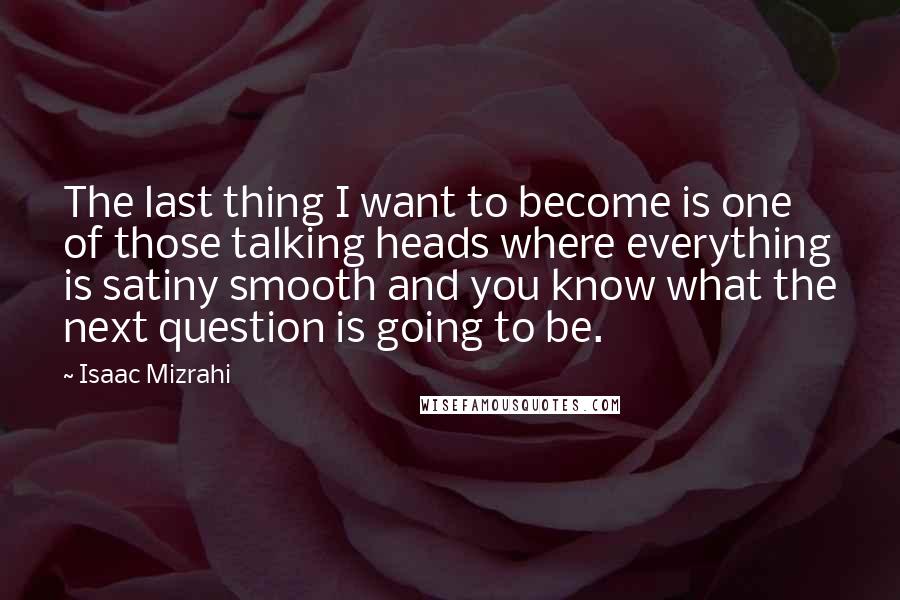 Isaac Mizrahi quotes: The last thing I want to become is one of those talking heads where everything is satiny smooth and you know what the next question is going to be.