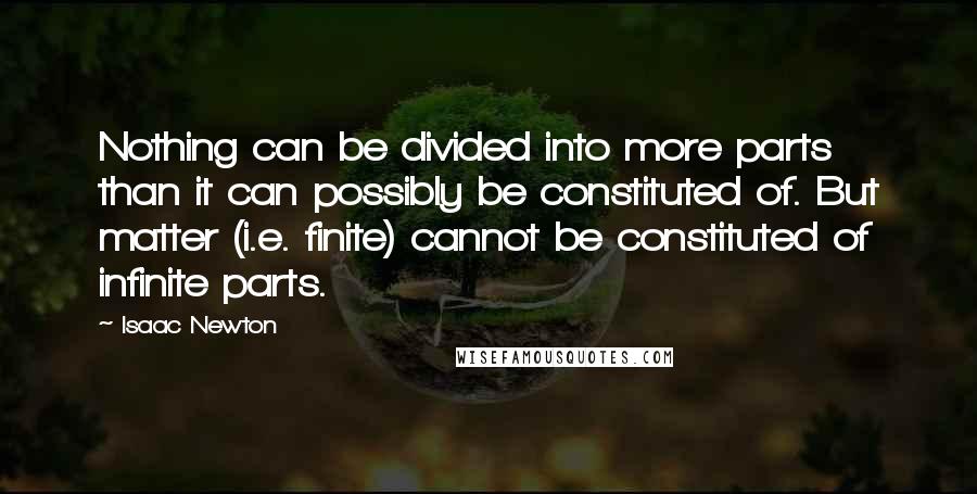 Isaac Newton quotes: Nothing can be divided into more parts than it can possibly be constituted of. But matter (i.e. finite) cannot be constituted of infinite parts.