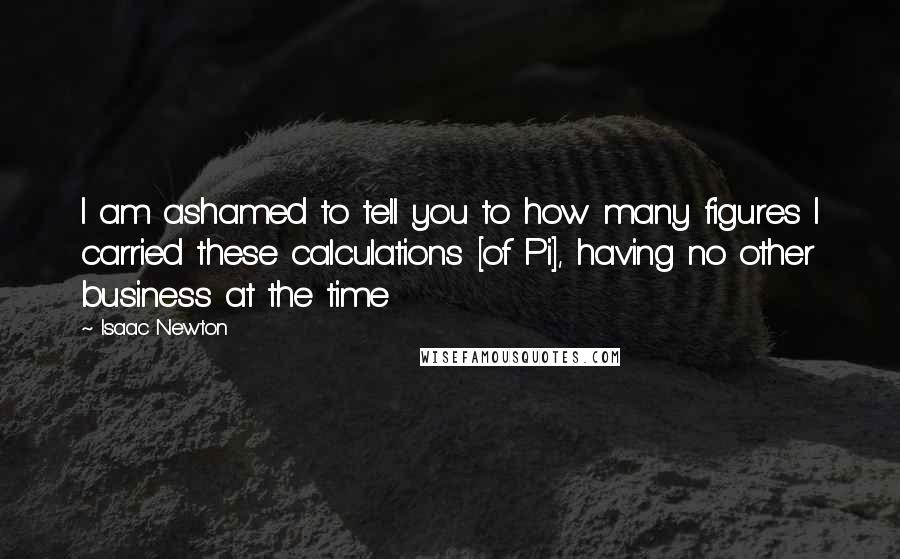 Isaac Newton quotes: I am ashamed to tell you to how many figures I carried these calculations [of Pi], having no other business at the time