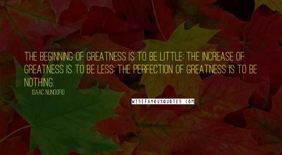 Isaac Nunoofio quotes: The beginning of greatness is to be little; the increase of greatness is to be less; the perfection of greatness is to be nothing.