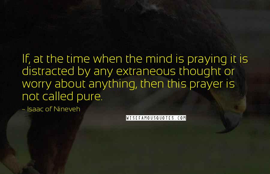 Isaac Of Nineveh quotes: If, at the time when the mind is praying it is distracted by any extraneous thought or worry about anything, then this prayer is not called pure.