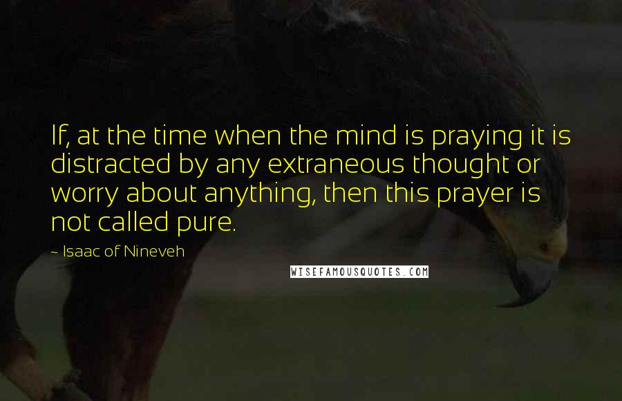Isaac Of Nineveh quotes: If, at the time when the mind is praying it is distracted by any extraneous thought or worry about anything, then this prayer is not called pure. Isaac Of Nineveh quotes: If, at the time when the mind is praying it is distracted by any extraneous thought or worry about anything, then this prayer is not called pure.