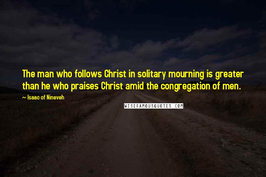 Isaac Of Nineveh quotes: The man who follows Christ in solitary mourning is greater than he who praises Christ amid the congregation of men. Isaac Of Nineveh quotes: The man who follows Christ in solitary mourning is greater than he who praises Christ amid the congregation of men.