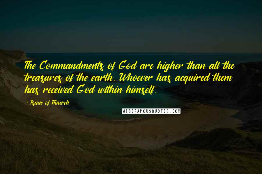 Isaac Of Nineveh quotes: The Commandments of God are higher than all the treasures of the earth. Whoever has acquired them has received God within himself. Isaac Of Nineveh quotes: The Commandments of God are higher than all the treasures of the earth. Whoever has acquired them has received God within himself.