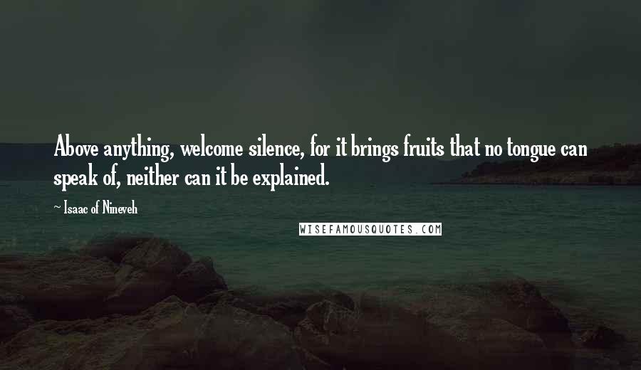Isaac Of Nineveh quotes: Above anything, welcome silence, for it brings fruits that no tongue can speak of, neither can it be explained. Isaac Of Nineveh quotes: Above anything, welcome silence, for it brings fruits that no tongue can speak of, neither can it be explained.