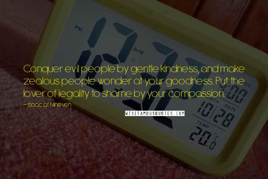 Isaac Of Nineveh quotes: Conquer evil people by gentle kindness, and make zealous people wonder at your goodness. Put the lover of legality to shame by your compassion.