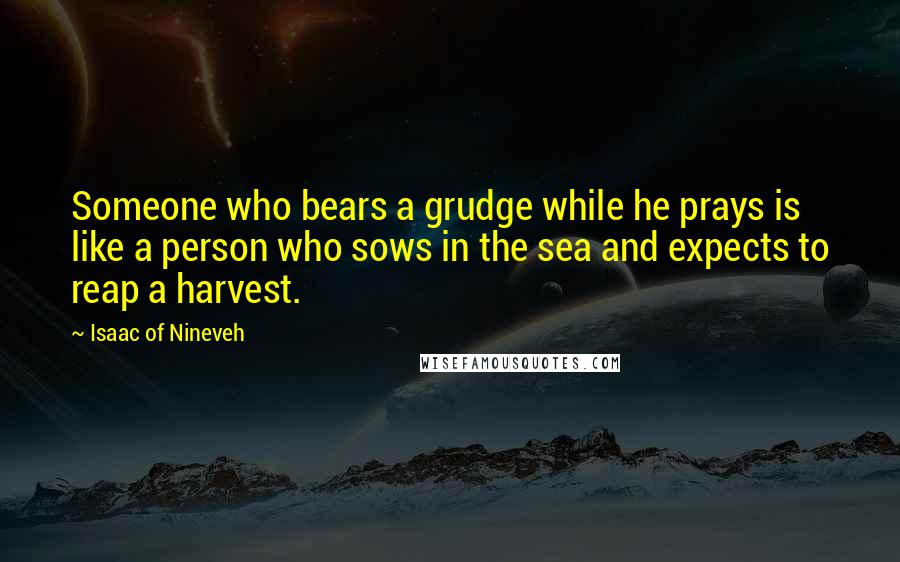 Isaac Of Nineveh quotes: Someone who bears a grudge while he prays is like a person who sows in the sea and expects to reap a harvest.