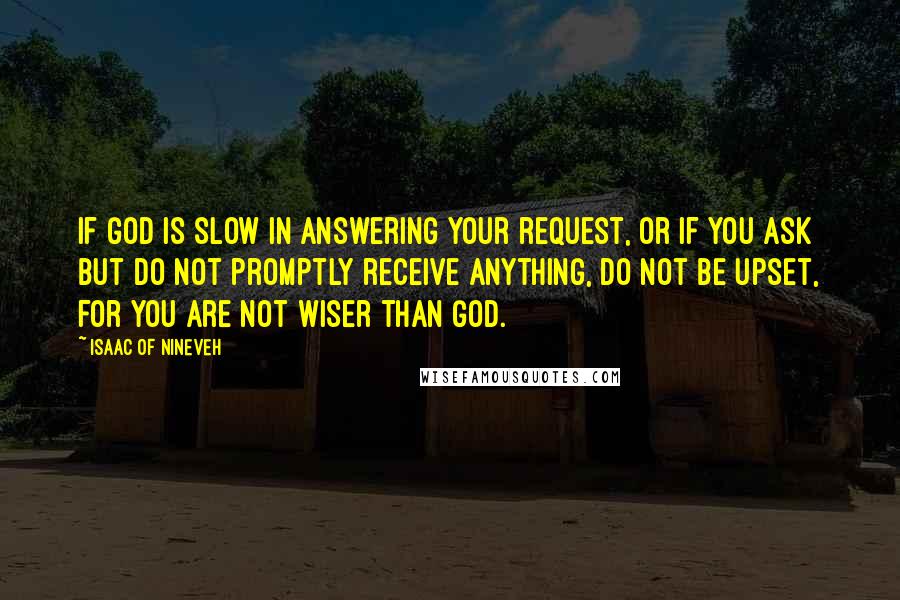 Isaac Of Nineveh quotes: If God is slow in answering your request, or if you ask but do not promptly receive anything, do not be upset, for you are not wiser than God. Isaac Of Nineveh quotes: If God is slow in answering your request, or if you ask but do not promptly receive anything, do not be upset, for you are not wiser than God.