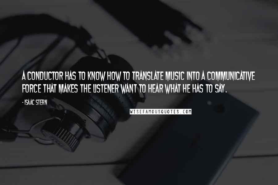 Isaac Stern quotes: A conductor has to know how to translate music into a communicative force that makes the listener want to hear what he has to say. Isaac Stern quotes: A conductor has to know how to translate music into a communicative force that makes the listener want to hear what he has to say.