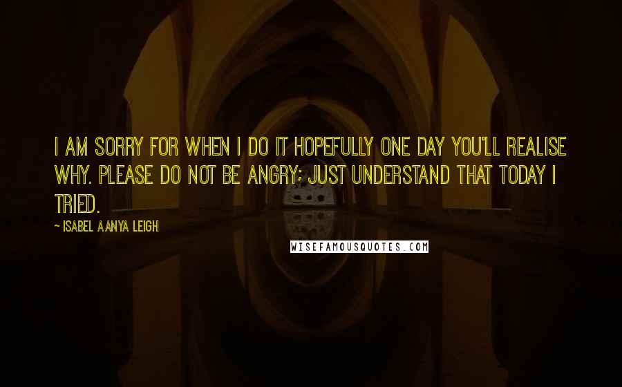 Isabel Aanya Leigh quotes: I am sorry for when I do it hopefully one day you'll realise why. Please do not be angry; just understand that today I tried.