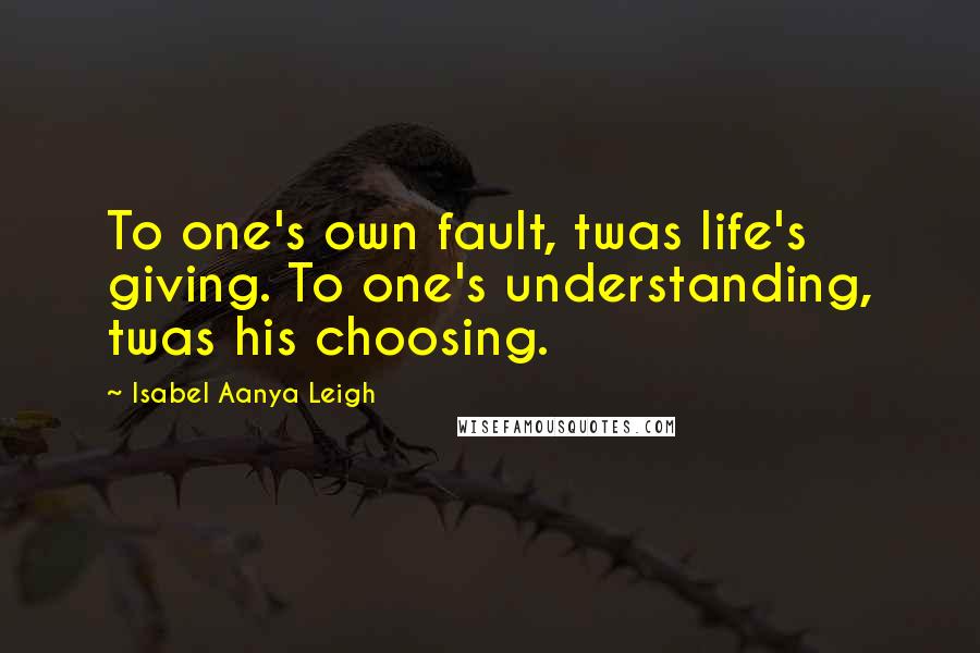 Isabel Aanya Leigh quotes: To one's own fault, twas life's giving. To one's understanding, twas his choosing.