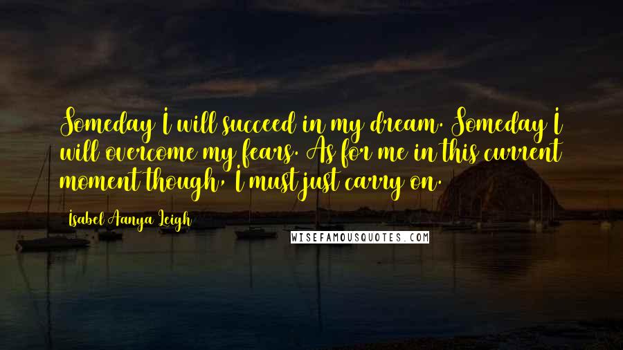 Isabel Aanya Leigh quotes: Someday I will succeed in my dream. Someday I will overcome my fears. As for me in this current moment though, I must just carry on.