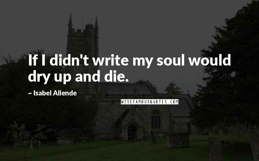 Isabel Allende quotes: If I didn't write my soul would dry up and die.