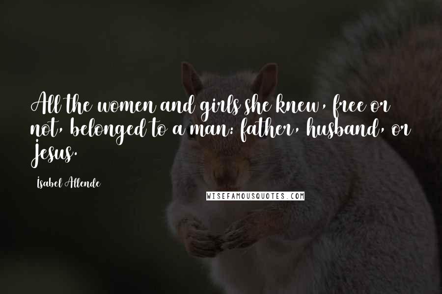 Isabel Allende quotes: All the women and girls she knew, free or not, belonged to a man: father, husband, or Jesus.