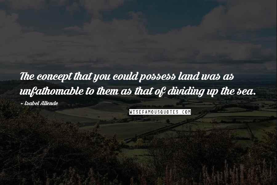 Isabel Allende quotes: The concept that you could possess land was as unfathomable to them as that of dividing up the sea.