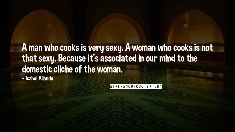 Isabel Allende quotes: A man who cooks is very sexy. A woman who cooks is not that sexy. Because it's associated in our mind to the domestic cliche of the woman.