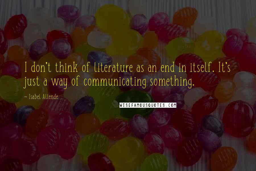 Isabel Allende quotes: I don't think of literature as an end in itself. It's just a way of communicating something.