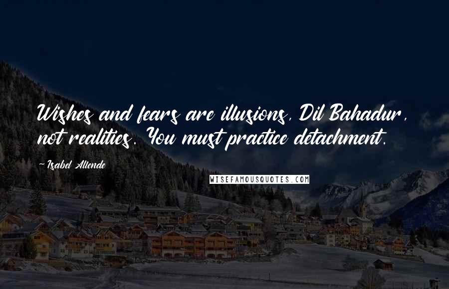 Isabel Allende quotes: Wishes and fears are illusions, Dil Bahadur, not realities. You must practice detachment.