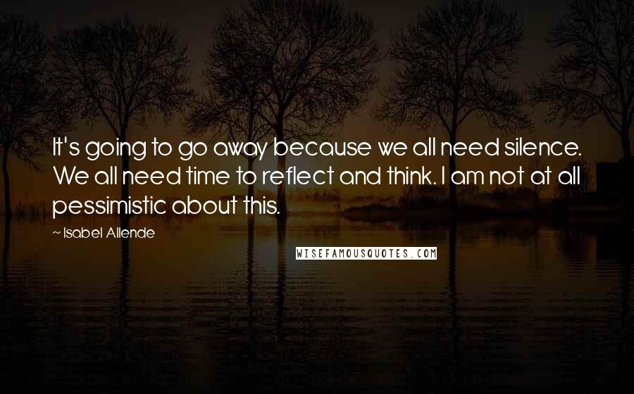 Isabel Allende quotes: It's going to go away because we all need silence. We all need time to reflect and think. I am not at all pessimistic about this.