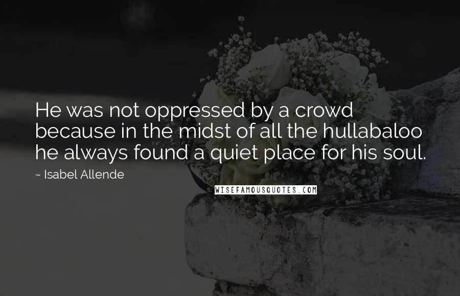 Isabel Allende quotes: He was not oppressed by a crowd because in the midst of all the hullabaloo he always found a quiet place for his soul.