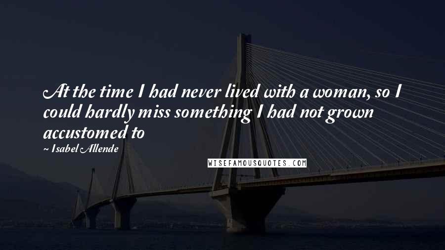 Isabel Allende quotes: At the time I had never lived with a woman, so I could hardly miss something I had not grown accustomed to