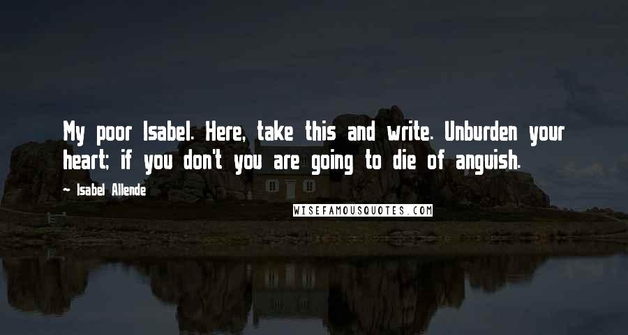 Isabel Allende quotes: My poor Isabel. Here, take this and write. Unburden your heart; if you don't you are going to die of anguish.