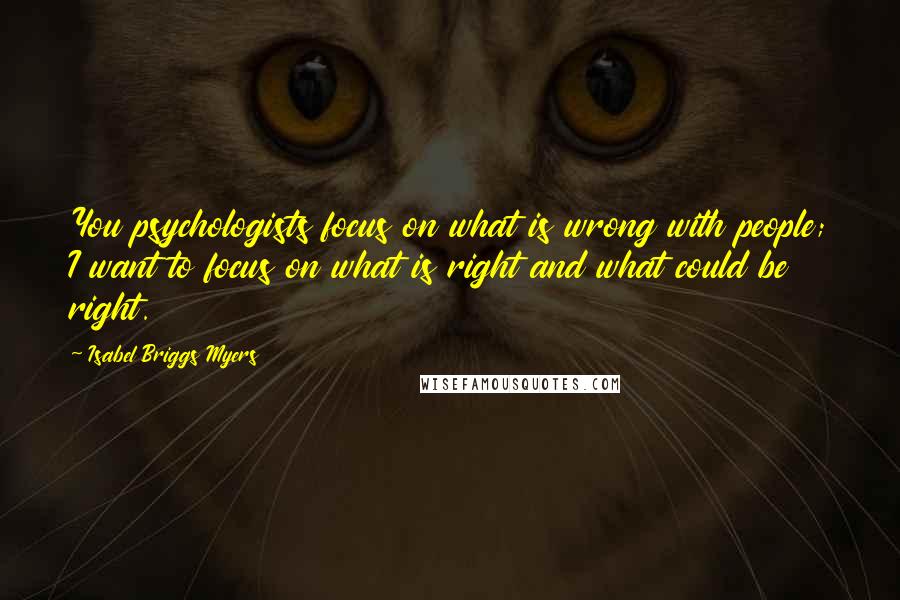 Isabel Briggs Myers quotes: You psychologists focus on what is wrong with people; I want to focus on what is right and what could be right.