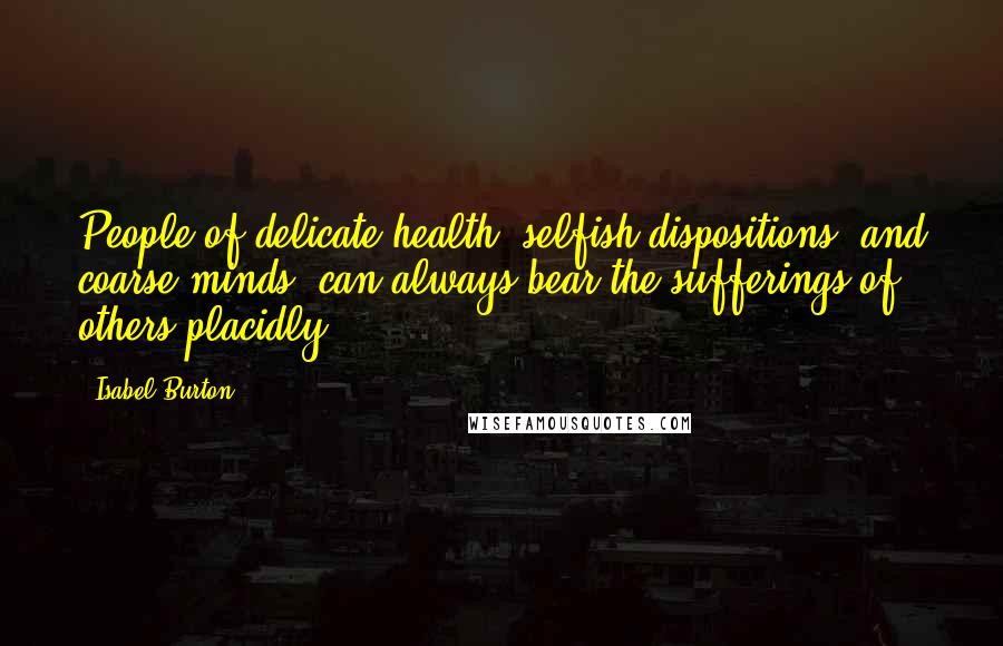 Isabel Burton quotes: People of delicate health, selfish dispositions, and coarse minds, can always bear the sufferings of others placidly.