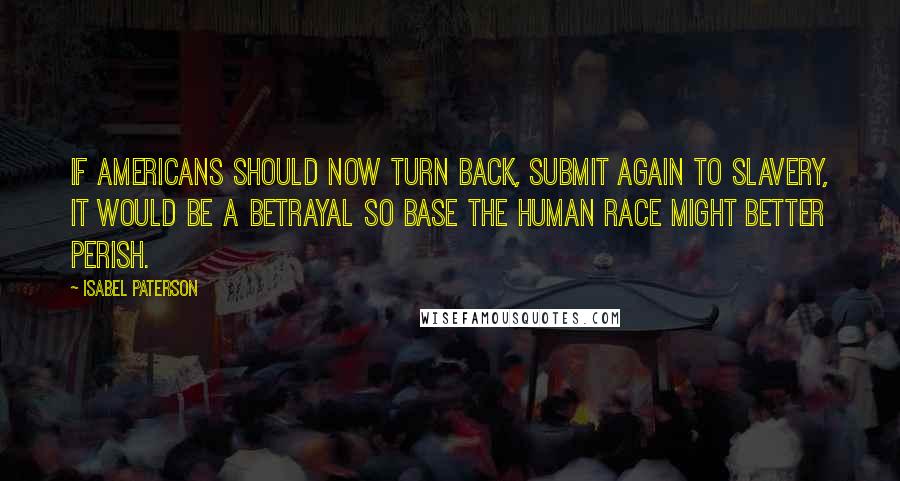 Isabel Paterson quotes: If Americans should now turn back, submit again to slavery, it would be a betrayal so base the human race might better perish. Isabel Paterson quotes: If Americans should now turn back, submit again to slavery, it would be a betrayal so base the human race might better perish.