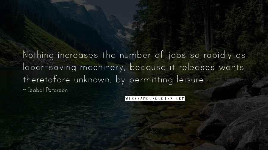 Isabel Paterson quotes: Nothing increases the number of jobs so rapidly as labor-saving machinery, because it releases wants theretofore unknown, by permitting leisure.