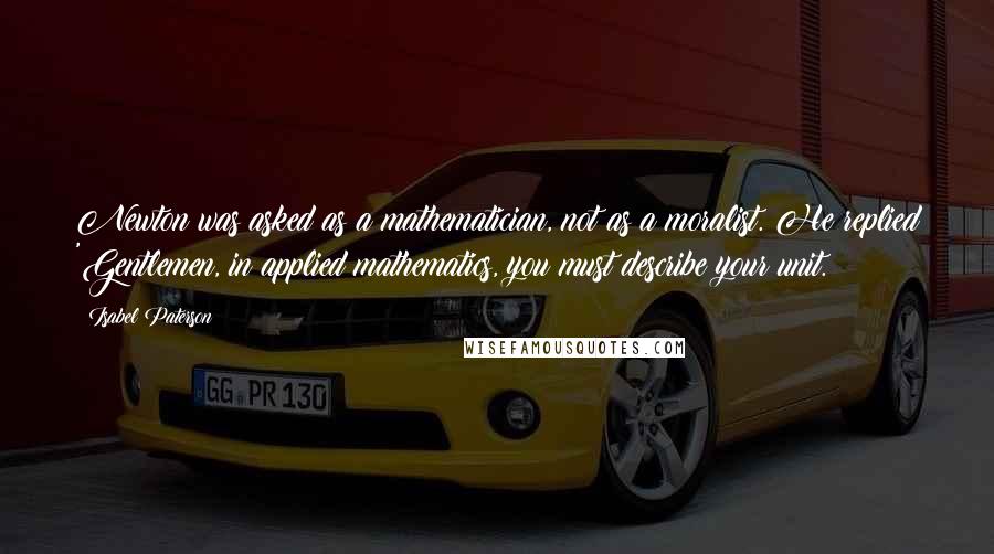 Isabel Paterson quotes: Newton was asked as a mathematician, not as a moralist. He replied 'Gentlemen, in applied mathematics, you must describe your unit.