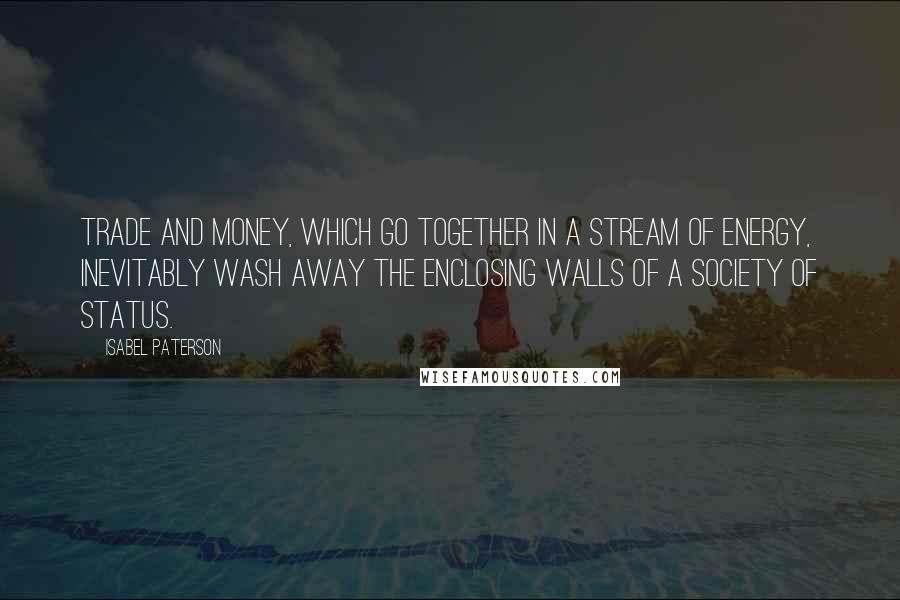 Isabel Paterson quotes: Trade and money, which go together in a stream of energy, inevitably wash away the enclosing walls of a society of status. Isabel Paterson quotes: Trade and money, which go together in a stream of energy, inevitably wash away the enclosing walls of a society of status.