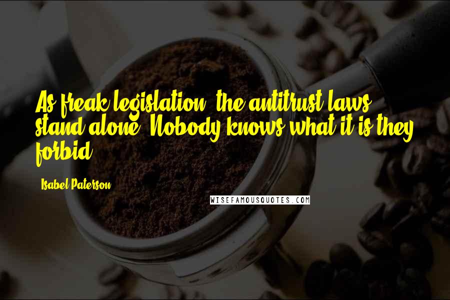 Isabel Paterson quotes: As freak legislation, the antitrust laws stand alone. Nobody knows what it is they forbid.