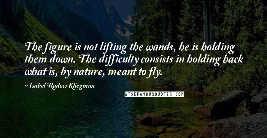 Isabel Radow Kliegman quotes: The figure is not lifting the wands, he is holding them down. The difficulty consists in holding back what is, by nature, meant to fly.