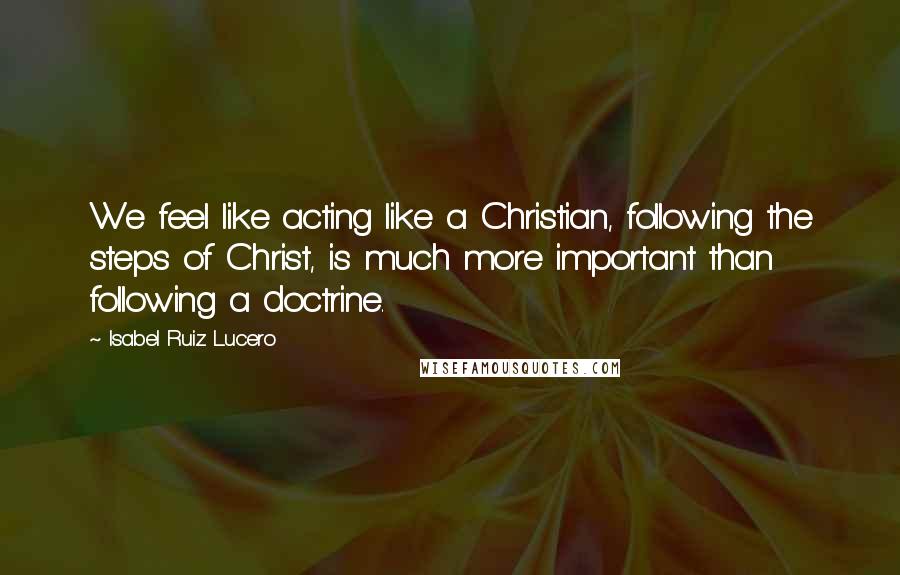 Isabel Ruiz Lucero quotes: We feel like acting like a Christian, following the steps of Christ, is much more important than following a doctrine.